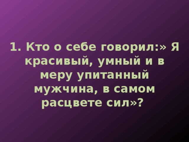 1. Кто о себе говорил:» Я красивый, умный и в меру упитанный мужчина, в самом расцвете сил»? 