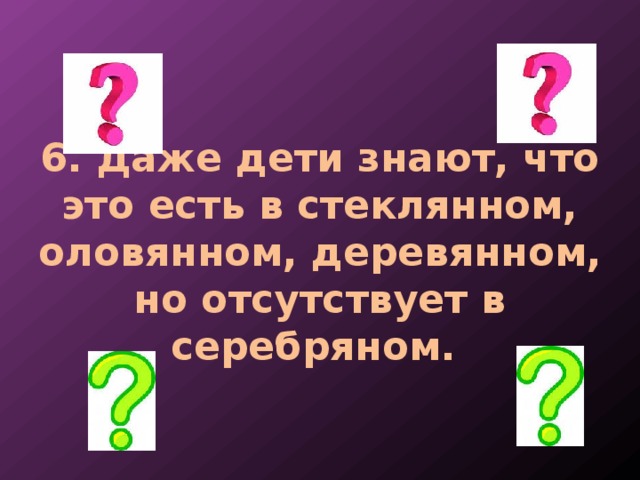 6. Даже дети знают, что это есть в стеклянном, оловянном, деревянном, но отсутствует в серебряном. 