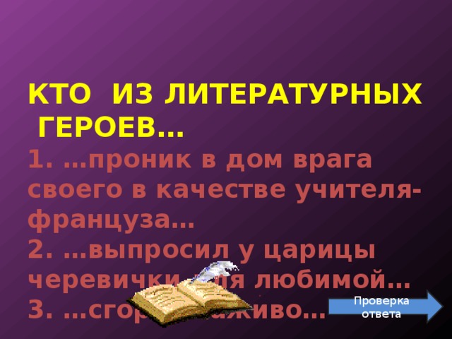   КТО ИЗ ЛИТЕРАТУРНЫХ ГЕРОЕВ…  1. …проник в дом врага своего в качестве учителя-француза…  2. …выпросил у царицы черевички для любимой…  3. …сгорел заживо…    Проверка ответа 