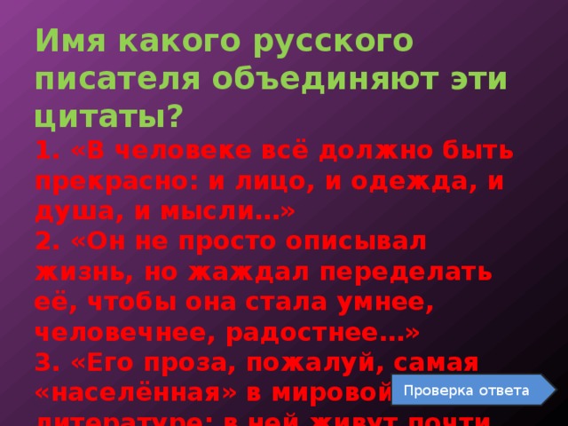 Имя какого русского писателя объединяют эти цитаты?  1. «В человеке всё должно быть прекрасно: и лицо, и одежда, и душа, и мысли…»  2. «Он не просто описывал жизнь, но жаждал переделать её, чтобы она стала умнее, человечнее, радостнее…»  3. «Его проза, пожалуй, самая «населённая» в мировой литературе: в ней живут почти восемь тысяч персонажей». Проверка ответа 