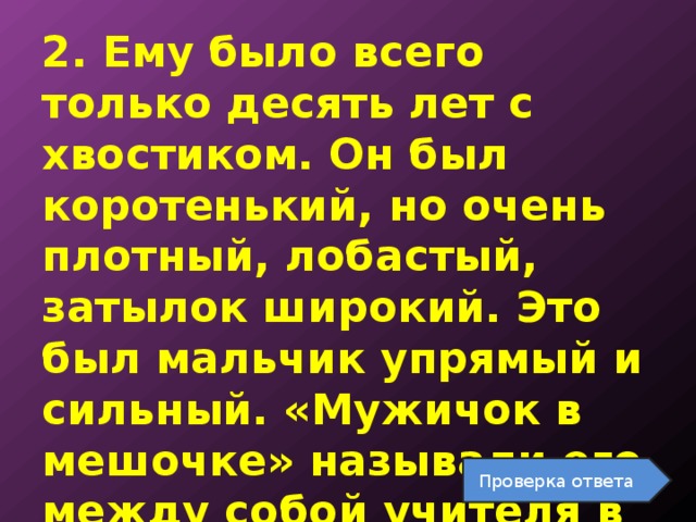 2. Ему было всего только десять лет с хвостиком. Он был коротенький, но очень плотный, лобастый, затылок широкий. Это был мальчик упрямый и сильный. «Мужичок в мешочке» называли его между собой учителя в школе . Проверка ответа 