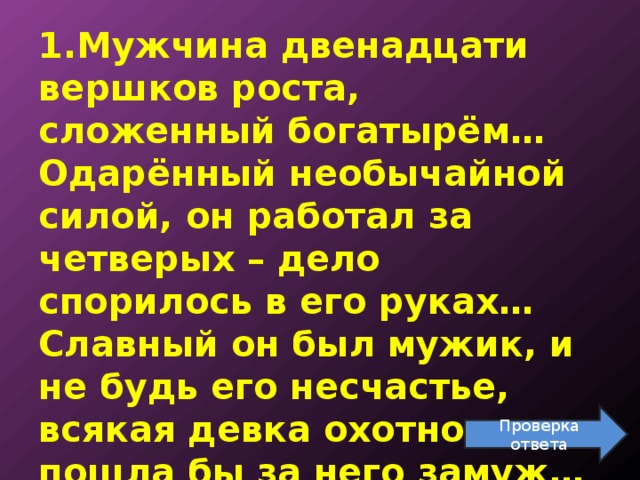 1.Мужчина двенадцати вершков роста, сложенный богатырём… Одарённый необычайной силой, он работал за четверых – дело спорилось в его руках… Славный он был мужик, и не будь его несчастье, всякая девка охотно пошла бы за него замуж… Проверка ответа 