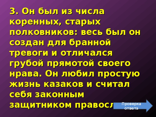 3. Он был из числа коренных, старых полковников: весь был он создан для бранной тревоги и отличался грубой прямотой своего нрава. Он любил простую жизнь казаков и считал себя законным защитником православия.   Проверка ответа 