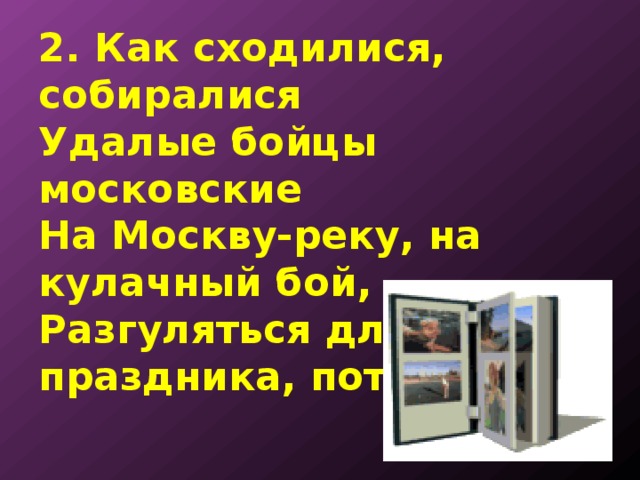 2. Как сходилися, собиралися  Удалые бойцы московские  На Москву-реку, на кулачный бой,  Разгуляться для праздника, потешиться. 