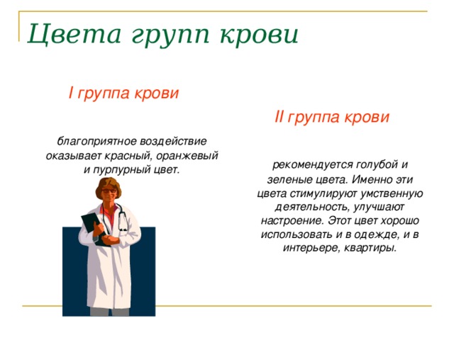 Цвета групп крови I группа крови   благоприятное воздействие оказывает красный, оранжевый и пурпурный цвет.  II группа крови   рекомендуется голубой и зеленые цвета. Именно эти цвета стимулируют умственную деятельность, улучшают настроение. Этот цвет хорошо использовать и в одежде, и в интерьере, квартиры. 