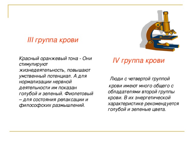 III группа крови   Красный оранжевый тона - Они стимулируют жизнедеятельность, повышают умственный потенциал. А для нормализации нервной деятельности им показан голубой и зеленый. Фиолетовый – для состояния релаксации и философских размышлений.   IV группа крови    Люди с четвертой группой  крови имеют много общего с обладателями второй группы крови. В их энергетической характеристике рекомендуется голубой и зеленые цвета. 