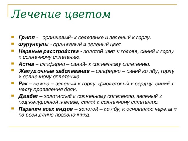 Лечение цветом Грипп - оранжевый- к селезенке и зеленый к горлу. Фурункулы - оранжевый и зеленый цвет. Нервные расстройства - золотой цвет к голове, синий к горлу и солнечному сплетению. Астма – сапфирно – синий- к солнечному сплетению. Желудочные заболевания – сапфирно – синий ко лбу, горлу и солнечному сплетению. Рак – нежно – зеленый к горлу, фиолетовый к сердцу, синий к месту проявления боли. Диабет – золотистый к солнечному сплетению, зеленый к поджелудочной железе, синий к солнечному сплетению. Паралич всех видов – золотой – ко лбу, к основанию черепа и по всей длине позвоночника. 