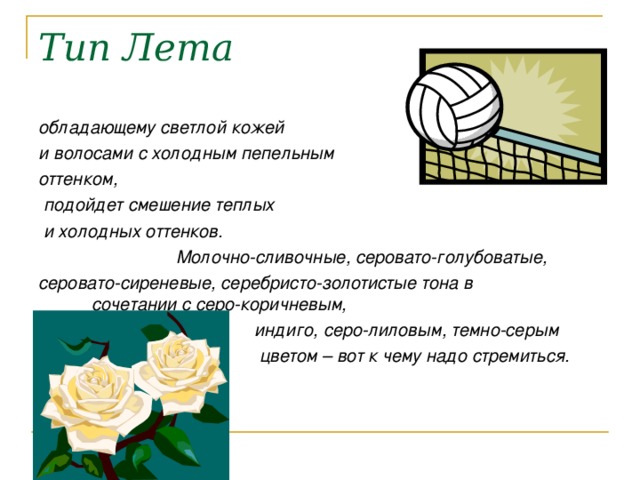 Тип Лета обладающему светлой кожей и волосами с холодным пепельным оттенком,  подойдет смешение теплых  и холодных оттенков.  Молочно-сливочные, серовато-голубоватые, серовато-сиреневые, серебристо-золотистые тона в сочетании с серо-коричневым,  индиго, серо-лиловым, темно-серым  цветом – вот к чему надо стремиться. 