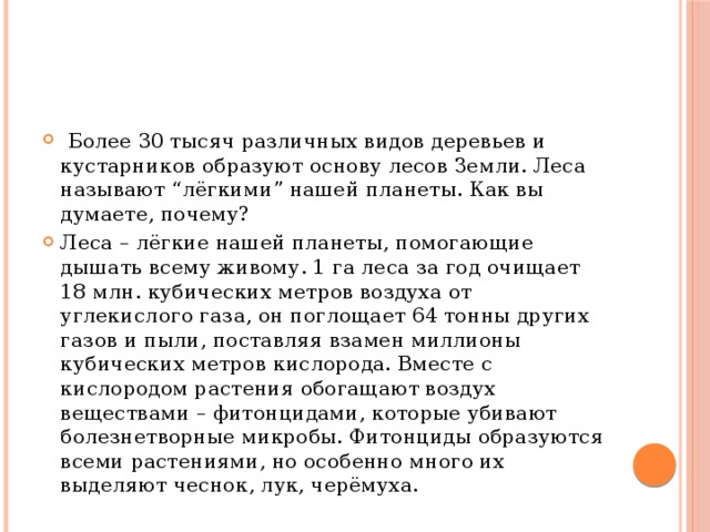  Более 30 тысяч различных видов деревьев и кустарников образуют основу лесов Земли. Леса называют “лёгкими” нашей планеты. Как вы думаете, почему? Леса – лёгкие нашей планеты, помогающие дышать всему живому. 1 га леса за год очищает 18 млн. кубических метров воздуха от углекислого газа, он поглощает 64 тонны других газов и пыли, поставляя взамен миллионы кубических метров кислорода. Вместе с кислородом растения обогащают воздух веществами – фитонцидами, которые убивают болезнетворные микробы. Фитонциды образуются всеми растениями, но особенно много их выделяют чеснок, лук, черёмуха. 