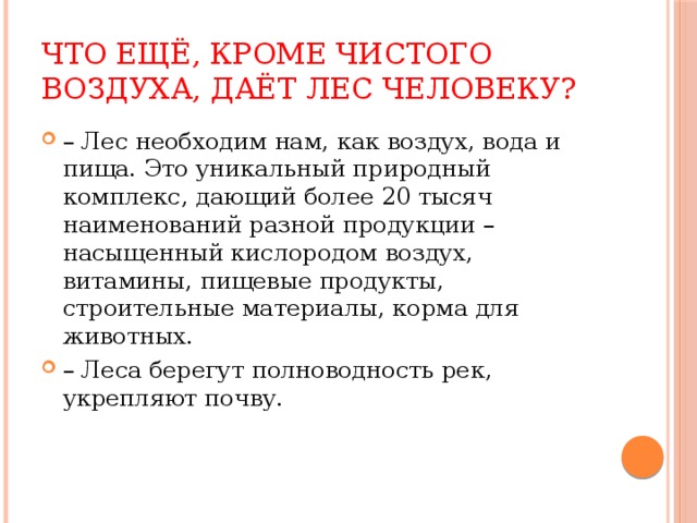 Что ещё, кроме чистого воздуха, даёт лес человеку? – Лес необходим нам, как воздух, вода и пища. Это уникальный природный комплекс, дающий более 20 тысяч наименований разной продукции – насыщенный кислородом воздух, витамины, пищевые продукты, строительные материалы, корма для животных. – Леса берегут полноводность рек, укрепляют почву. 