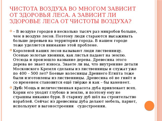 Чистота воздуха во многом зависит от здоровья леса. А зависит ли здоровье леса от чистоты воздуха? – В воздухе городов в несколько тысяч раз микробов больше, чем в воздухе лесов. Поэтому люди стараются высаживать больше деревьев на территории города. В нашем городе тоже уделяется внимание этой проблеме. Королевой наших лесов называют люди лиственницу. Осенью золотые хвоинки, как листья падают на землю. Отсюда и произошло название дерева. Древесина этого дерева не знает износа. Знаете ли вы, что внутренние детали Московского Кремля сделаны из лиственницы и служат уже по 400 – 500 лет? Боевые колесницы Древнего Египта тоже были изготовлены из лиственницы. Древесина её не гниёт и со временем становится ещё твёрже и как – бы каменеет. Дуб: Мощь и величественная красота дуба привлекает всех. Корни его уходят глубоко в землю, и поэтому ему не страшны никакие бури. В старину дуб шёл на строительство кораблей. Сейчас из древесины дуба делают мебель, паркет, используют в вагоностроении судостроении. 