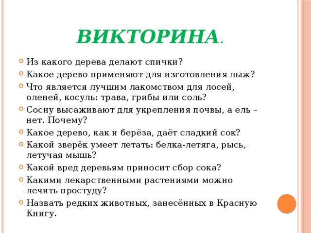  Викторина . Из какого дерева делают спички? Какое дерево применяют для изготовления лыж? Что является лучшим лакомством для лосей, оленей, косуль: трава, грибы или соль? Сосну высаживают для укрепления почвы, а ель – нет. Почему? Какое дерево, как и берёза, даёт сладкий сок? Какой зверёк умеет летать: белка-летяга, рысь, летучая мышь? Какой вред деревьям приносит сбор сока? Какими лекарственными растениями можно лечить простуду? Назвать редких животных, занесённых в Красную Книгу. 