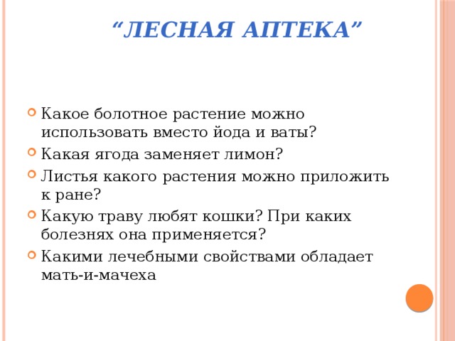  “ Лесная аптека”   Какое болотное растение можно использовать вместо йода и ваты? Какая ягода заменяет лимон? Листья какого растения можно приложить к ране? Какую траву любят кошки? При каких болезнях она применяется? Какими лечебными свойствами обладает мать-и-мачеха 