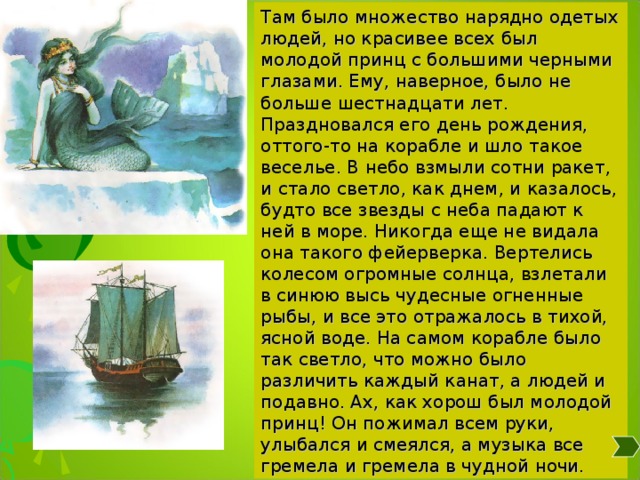 Там было множество нарядно одетых людей, но красивее всех был молодой принц с большими черными глазами. Ему, наверное, было не больше шестнадцати лет. Праздновался его день рождения, оттого-то на корабле и шло такое веселье. В небо взмыли сотни ракет, и стало светло, как днем, и казалось, будто все звезды с неба падают к ней в море. Никогда еще не видала она такого фейерверка. Вертелись колесом огромные солнца, взлетали в синюю высь чудесные огненные рыбы, и все это отражалось в тихой, ясной воде. На самом корабле было так светло, что можно было различить каждый канат, а людей и подавно. Ах, как хорош был молодой принц! Он пожимал всем руки, улыбался и смеялся, а музыка все гремела и гремела в чудной ночи. 