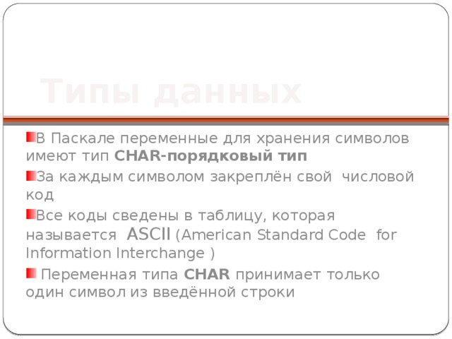 Типы данных В Паскале переменные для хранения символов имеют тип CHAR-порядковый тип За каждым символом закреплён свой числовой код Все коды сведены в таблицу, которая называется ASCII (American Standard Code for Information Interchange )  Переменная типа CHAR принимает только один символ из введённой строки 
