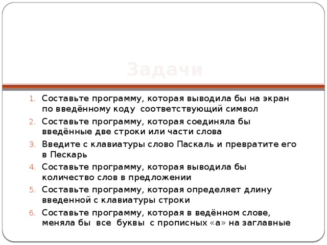 Задачи Составьте программу, которая выводила бы на экран по введённому коду соответствующий символ Составьте программу, которая соединяла бы введённые две строки или части слова Введите с клавиатуры слово Паскаль и превратите его в Пескарь Составьте программу, которая выводила бы количество слов в предложении Составьте программу, которая определяет длину введенной с клавиатуры строки Составьте программу, которая в ведённом слове, меняла бы все буквы с прописных «а» на заглавные 