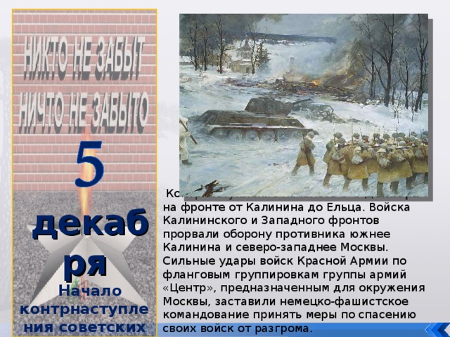 декабря Начало контрнаступления советских войск под Москвой  (1941 год)   Контрнаступление началось 5-6 декабря на фронте от Калинина до Ельца. Войска Калининского и Западного фронтов прорвали оборону противника южнее Калинина и северо-западнее Москвы. Сильные удары войск Красной Армии по фланговым группировкам группы армий «Центр», предназначенным для окружения Москвы, заставили немецко-фашистское командование принять меры по спасению своих войск от разгрома.