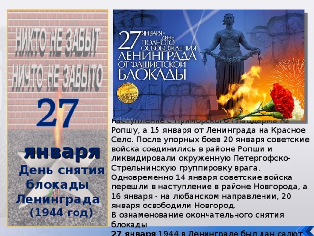 января День снятия блокады Ленинграда (1944 год)   14 января советские войска перешли в наступление с Приморского плацдарма на Ропшу, а 15 января от Ленинграда на Красное Село. После упорных боев 20 января советские войска соединились в районе Ропши и ликвидировали окруженную Петергофско-Стрельнинскую группировку врага. Одновременно 14 января советские войска перешли в наступление в районе Новгорода, а 16 января - на любанском направлении, 20 января освободили Новгород. В ознаменование окончательного снятия блокады 27 января 1944 в Ленинграде был дан салют.