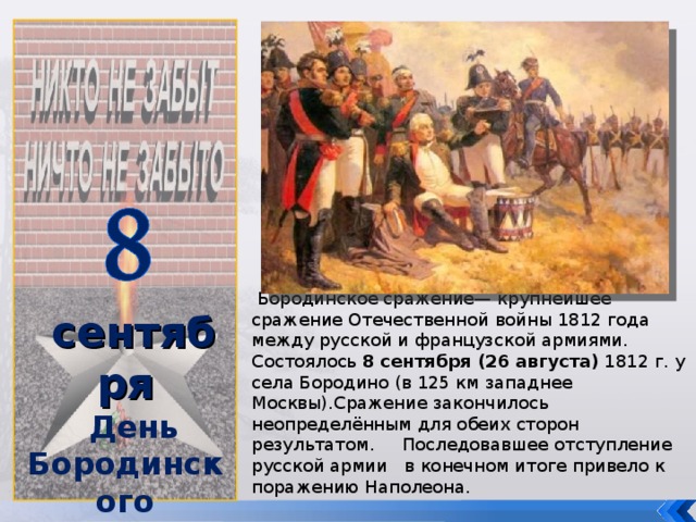 сентября День Бородинского сражения (1812 год)   Бородинское сражение— крупнейшее сражение Отечественной войны 1812 года между русской и французской армиями. Состоялось 8 сентября (26 августа) 1812 г. у села Бородино (в 125 км западнее Москвы).Сражение закончилось неопределённым для обеих сторон результатом. Последовавшее отступление русской армии в конечном итоге привело к поражению Наполеона.