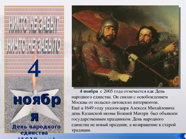 ноября День народного единства (1612 год )   4 ноября  с 2005 года отмечается как День народного единства. Он связан с освобождением Москвы от польско-литовских интервентов. Ещё в 1649 году указом царя Алексея Михайловича день Казанской иконы Божией Матери был объявлен государственным праздником. День народного единства не новый праздник, а возвращение к старой традиции.