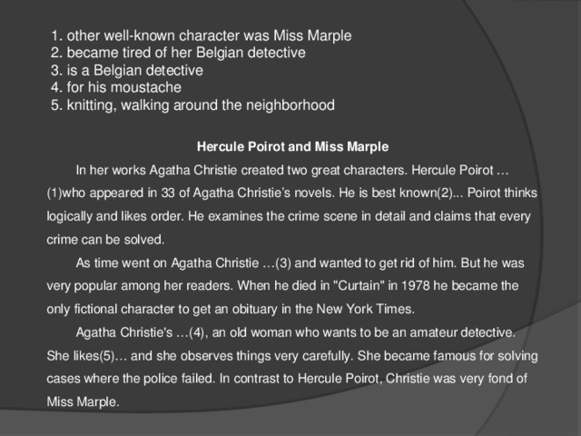  1. other well-known character was Miss Marple  2. became tired of her Belgian detective  3. is a Belgian detective  4. for his moustache  5. knitting, walking around the neighborhood Hercule Poirot and Miss Marple  In her works Agatha Christie created two great characters. Hercule Poirot … (1)who appeared in 33 of Agatha Christie’s novels. He is best known(2)... Poirot thinks logically and likes order. He examines the crime scene in detail and claims that every crime can be solved.  As time went on Agatha Christie …(3) and wanted to get rid of him. But he was very popular among her readers. When he died in 