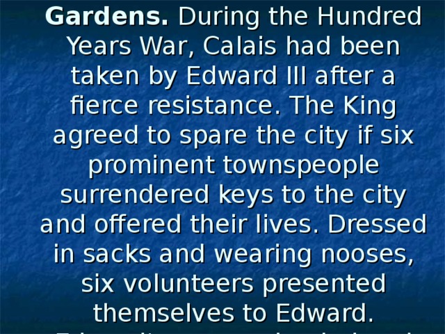 The Burghers of Calais statue in Victoria Tower Gardens. During the Hundred Years War, Calais had been taken by Edward III after a fierce resistance. The King agreed to spare the city if six prominent townspeople surrendered keys to the city and offered their lives. Dressed in sacks and wearing nooses, six volunteers presented themselves to Edward. Edward's queen pleaded and the six hostages were spared.  