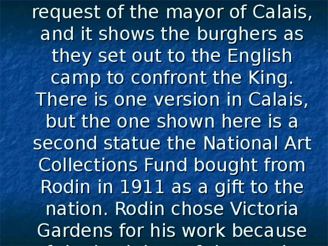 Rodin made the statue at the  request of the mayor of Calais, and it shows the burghers as they set out to the English camp to confront the King. There is one version in Calais, but the one shown here is a second statue the National Art Collections Fund bought from Rodin in 1911 as a gift to the nation. Rodin chose Victoria Gardens for his work because of the backdrop of the soaring Gothic towers of Parliament  