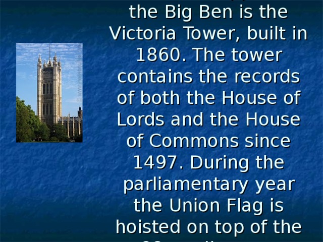 The tower opposite the Big Ben is the Victoria Tower, built in 1860. The tower contains the records of both the House of Lords and the House of Commons since 1497. During the parliamentary year the Union Flag is hoisted on top of the 98m tall tower . 