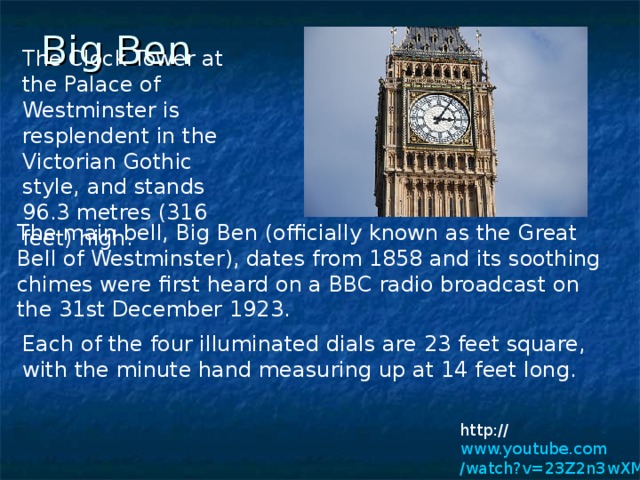 Big Ben  The Clock Tower at the Palace of Westminster is resplendent in the Victorian Gothic style, and stands 96.3 metres (316 feet) high.     The main bell, Big Ben (officially known as the Great Bell of Westminster), dates from 1858 and its soothing chimes were first heard on a BBC radio broadcast on the 31st December 1923.    Each of the four illuminated dials are 23 feet square, with the minute hand measuring up at 14 feet long.     http:// www.youtube.com /watch?v=23Z2n3wXMFQ&feature=related 