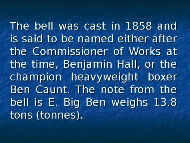 The bell was cast in 1858 and is said to be named either after the Commissioner of Works at the time, Benjamin Hall, or the champion heavyweight boxer Ben Caunt. The note from the bell is E. Big Ben weighs 13.8 tons (tonnes).  