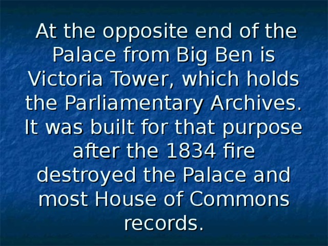  At the opposite end of the Palace from Big Ben is Victoria Tower, which holds the Parliamentary Archives. It was built for that purpose after the 1834 fire destroyed the Palace and most House of Commons records. 