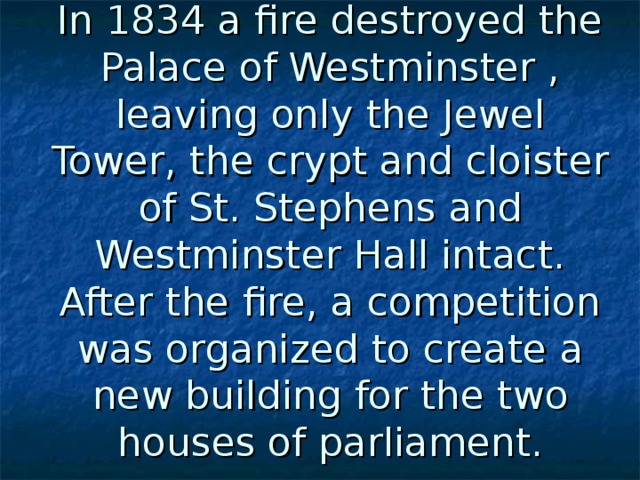 In 1834 a fire destroyed the Palace of Westminster , leaving only the Jewel Tower, the crypt and cloister of St. Stephens and Westminster Hall intact. After the fire, a competition was organized to create a new building for the two houses of parliament.    
