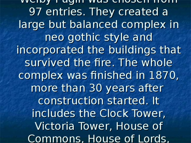 A design by Sir Charles Barry and his assistant Augustus Welby Pugin was chosen from 97 entries. They created a large but balanced complex in neo gothic style and incorporated the buildings that survived the fire. The whole complex was finished in 1870, more than 30 years after   construction started. It includes the Clock Tower, Victoria Tower, House of Commons, House of Lords, Westminster Hall and the Lobbies. 