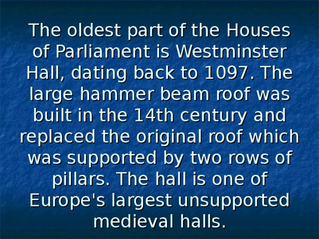 The oldest part of the Houses of Parliament is Westminster Hall, dating back to 1097. The large hammer beam roof was built in the 14th century and replaced the original roof which was supported by two rows of pillars. The hall is one of Europe's largest unsupported medieval halls. 