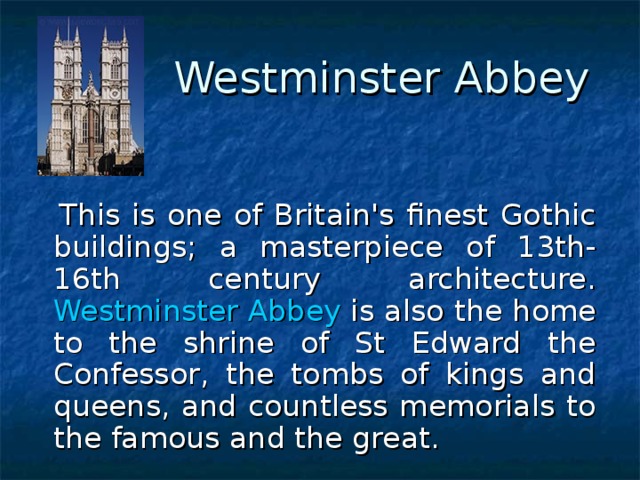 Westminster Abbey    This is one of Britain's finest Gothic buildings; a masterpiece of 13th-16th century architecture. Westminster Abbey is also the home to the shrine of St Edward the Confessor, the tombs of kings and queens, and countless memorials to the famous and the great. 