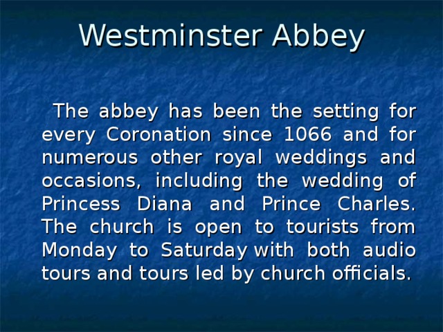 Westminster Abbey    The abbey has been the setting for every Coronation since 1066 and for numerous other royal weddings and occasions, including the wedding of Princess Diana and Prince Charles. The church is open to tourists from Monday to Saturday with both audio tours and tours led by church officials. 