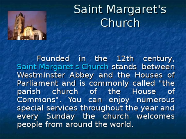 Saint Margaret's Church    Founded in the 12th century, Saint Margaret's Church stands between Westminster Abbey and the Houses of Parliament and is commonly called 