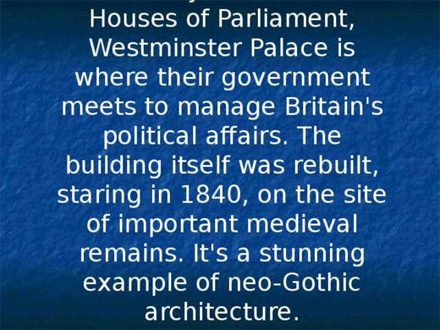 Commonly known as the Houses of Parliament, Westminster Palace is where thei r government meets to manage Britain's political affairs. The building itself was rebuilt, staring in 1840, on the site of important medieval remains. It's a stunning example of neo-Gothic architecture. 
