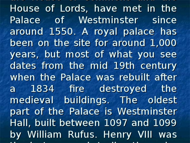 The houses of British Parliament, the House of Commons and the House of Lords, have met in the Palace of Westminster since around 1550. A royal palace has been on the site for around 1,000 years, but most of what you see dates from the mid 19th century when the Palace was rebuilt after a 1834 fire destroyed the medieval buildings. The oldest part of the Palace is Westminster Hall, built between 1097 and 1099 by William Rufus. Henry VIII was the last monarch to live there; he moved out in 1512.  