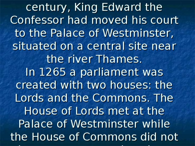 In the middle of the 11th century, King Edward the Confessor had moved his court to the Palace of Westminster, situated on a central site near the river Thames.  In 1265 a parliament was created with two houses: the Lords and the Commons. The House of Lords met at the Palace of Westminster while the House of Commons did not have a permanent location.  