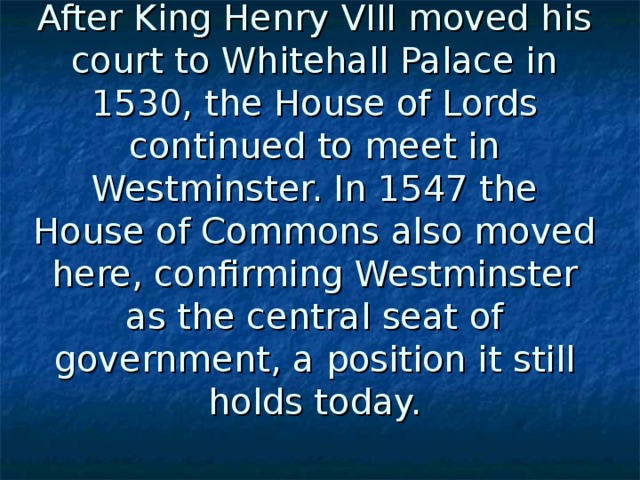 After King Henry VIII moved his court to Whitehall Palace in 1530, the House of Lords continued to meet in Westminster. In 1547 the House of Commons also moved here, confirming Westminster as the central seat of government, a position it still holds today. 