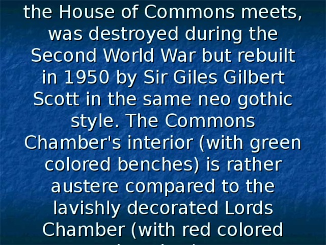 The Commons Chamber, where the House of Commons meets, was destroyed during the Second World War but rebuilt in 1950 by Sir Giles Gilbert Scott in the same neo gothic style. The Commons Chamber's interior (with green colored benches) is rather austere compared to the lavishly decorated Lords Chamber (with red colored benches).  