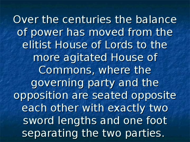 Over the centuries the balance of power has moved from the elitist House of Lords to the more agitated House of Commons, where the governing party and the opposition are seated opposite each other with exactly two sword lengths and one foot separating the two parties.  