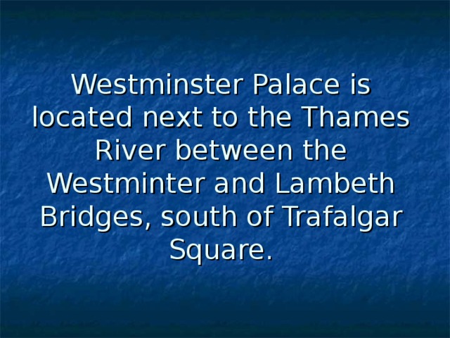 Westminster Palace is located next to the Thames River between the Westminter and Lambeth Bridges, south of Trafalgar Square. 