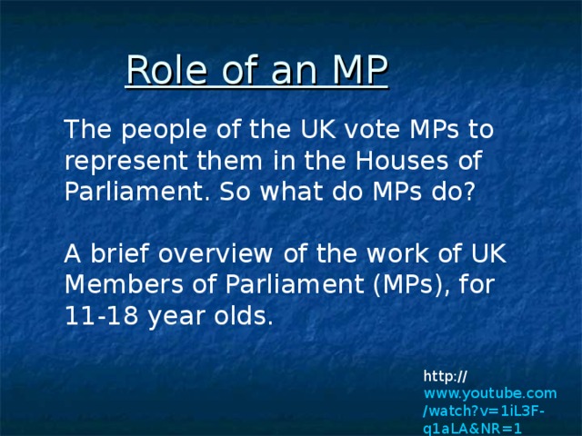 Role of an MP  The people of the UK vote MPs to represent them in the Houses of Parliament. So what do MPs do?   A brief overview of the work of UK Members of Parliament (MPs), for 11-18 year olds.    http:// www.youtube.com /watch?v=1iL3F-q1aLA&NR=1 