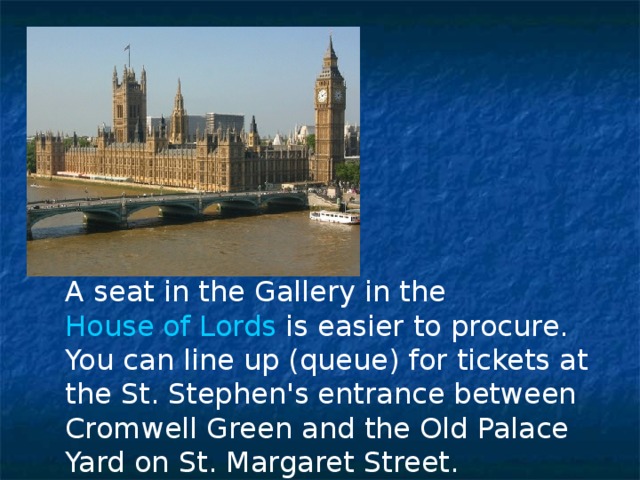 A seat in the Gallery in the House of Lords is easier to procure. You can line up (queue) for tickets at the St. Stephen's entrance between Cromwell Green and the Old Palace Yard on St. Margaret Street. 