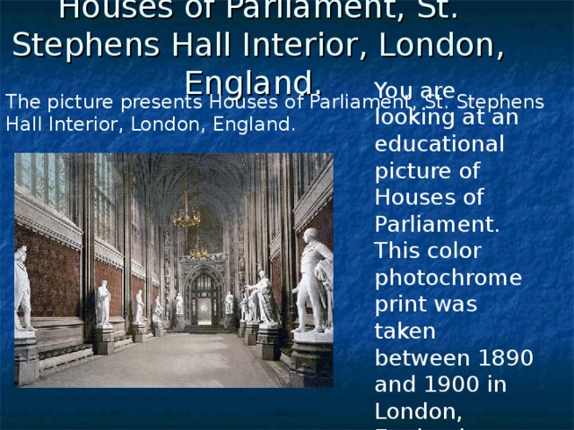 Houses of Parliament, St. Stephens Hall Interior, London, England.  You are looking at an educational picture of Houses of Parliament. This color photochrome print was taken between 1890 and 1900 in London, England.    The picture presents Houses of Parliament, St. Stephens Hall Interior, London, England. 