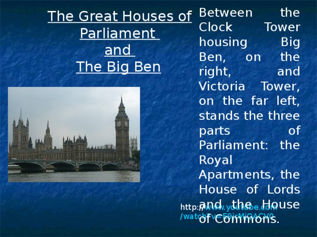 Between the Clock Tower housing Big Ben, on the right, and Victoria Tower, on the far left, stands the three parts of Parliament: the Royal Apartments, the House of Lords and the House of Commons.  The Great Houses of Parliament and The Big Ben  http:// www.youtube.com /watch?v=E9jrMjQACV0 