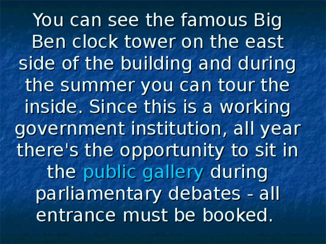 You can see the famous Big Ben clock tower on the east side of the building and during the summer you can tour the inside. Since this is a working government institution, all year there's the opportunity to sit in the public gallery during parliamentary debates - all entrance must be booked.  