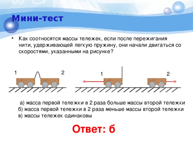 Мини-тест Как соотносятся массы тележек, если после пережигания нити, удерживающей легкую пружину, они начали двигаться со скоростями, указанными на рисунке? 1 2 1 2  а) масса первой тележки в 2 раза больше массы второй тележки  б) масса первой тележки в 2 раза меньше массы второй тележки  в) массы тележек одинаковы   Ответ: б 